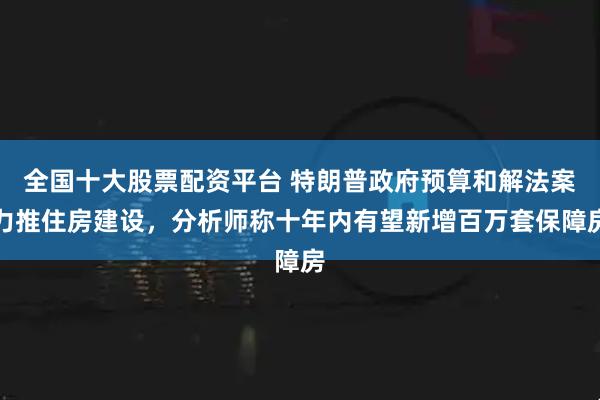 全国十大股票配资平台 特朗普政府预算和解法案力推住房建设，分析师称十年内有望新增百万套保障房