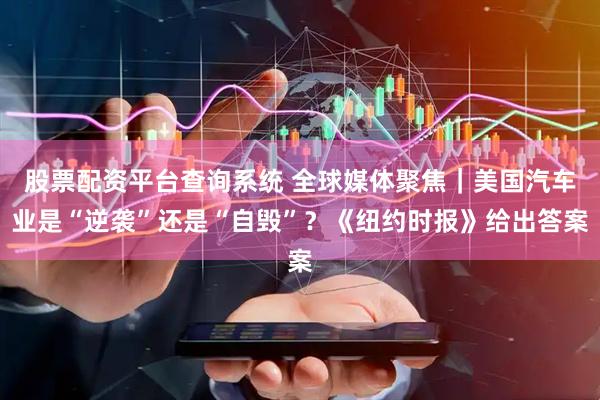 股票配资平台查询系统 全球媒体聚焦｜美国汽车业是“逆袭”还是“自毁”？《纽约时报》给出答案