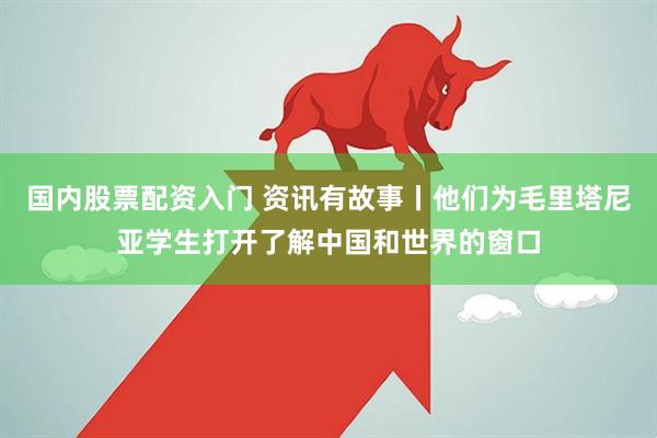 国内股票配资入门 资讯有故事丨他们为毛里塔尼亚学生打开了解中国和世界的窗口