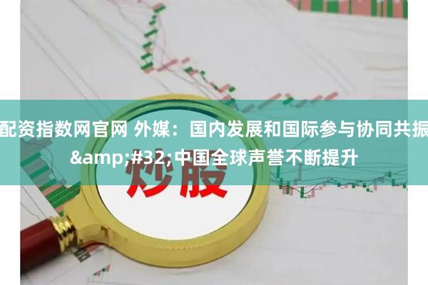 配资指数网官网 外媒：国内发展和国际参与协同共振 中国全球声誉不断提升