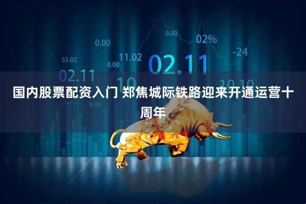 国内股票配资入门 郑焦城际铁路迎来开通运营十周年