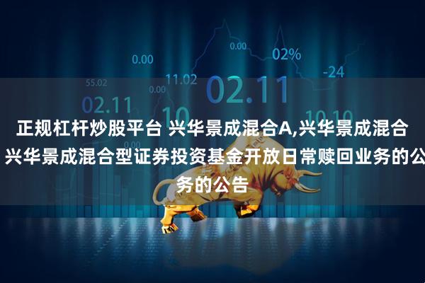 正规杠杆炒股平台 兴华景成混合A,兴华景成混合C: 兴华景成混合型证券投资基金开放日常赎回业务的公告