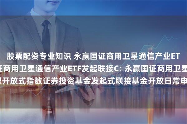 股票配资专业知识 永赢国证商用卫星通信产业ETF发起联接A,永赢国证商用卫星通信产业ETF发起联接C: 永赢国证商用卫星通信产业交易型开放式指数证券投资基金发起式联接基金开放日常申购、赎回、转换、定期定额投资业务的公告