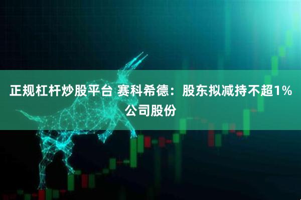正规杠杆炒股平台 赛科希德：股东拟减持不超1%公司股份