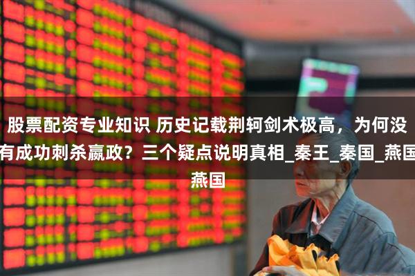 股票配资专业知识 历史记载荆轲剑术极高，为何没有成功刺杀嬴政？三个疑点说明真相_秦王_秦国_燕国