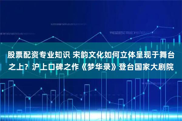 股票配资专业知识 宋韵文化如何立体呈现于舞台之上？沪上口碑之作《梦华录》登台国家大剧院