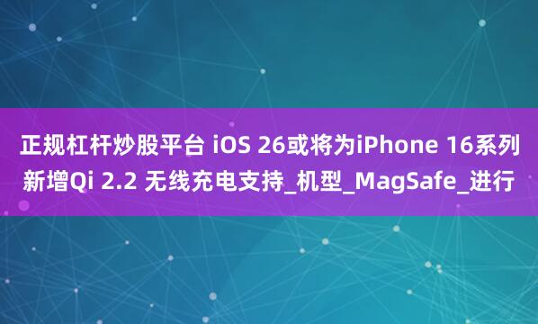 正规杠杆炒股平台 iOS 26或将为iPhone 16系列新增Qi 2.2 无线充电支持_机型_MagSafe_进行