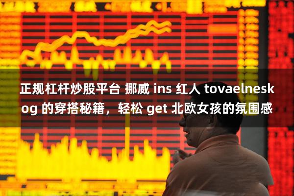 正规杠杆炒股平台 挪威 ins 红人 tovaelneskog 的穿搭秘籍，轻松 get 北欧女孩的氛围感