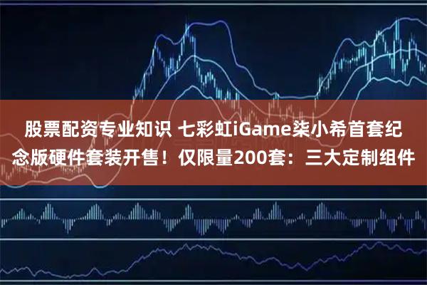 股票配资专业知识 七彩虹iGame柒小希首套纪念版硬件套装开售！仅限量200套：三大定制组件