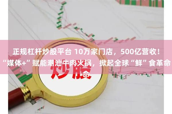 正规杠杆炒股平台 10万家门店，500亿营收！“媒体+”赋能潮汕牛肉火锅，掀起全球“鲜”食革命