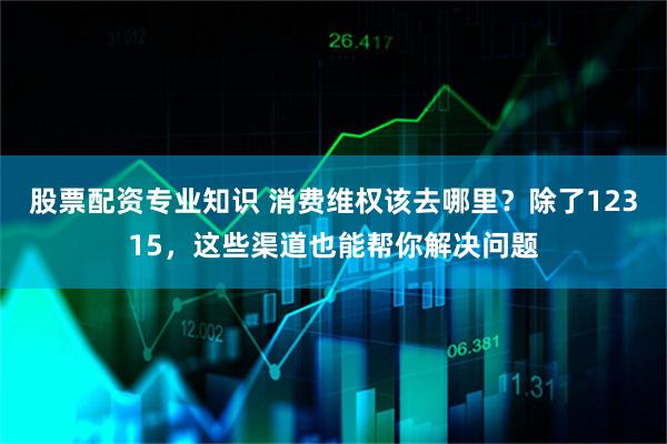 股票配资专业知识 消费维权该去哪里？除了12315，这些渠道也能帮你解决问题